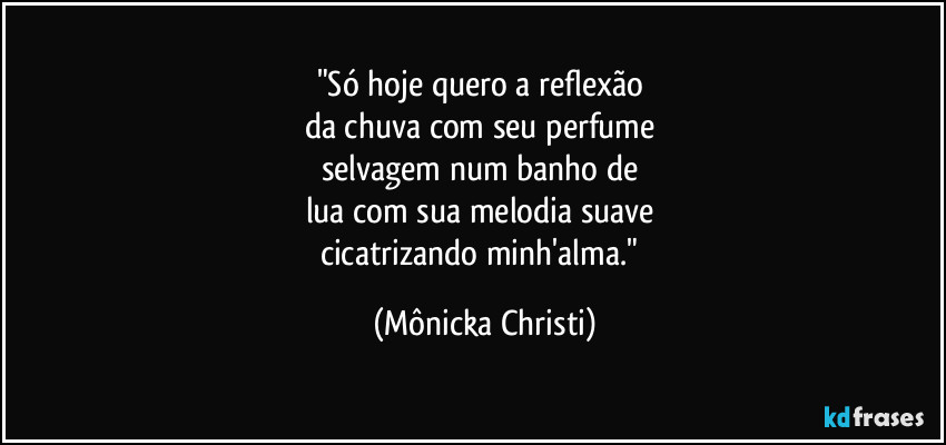 "Só hoje quero a reflexão 
da chuva com seu perfume 
selvagem num banho de 
lua com sua melodia suave 
cicatrizando minh'alma." (Mônicka Christi)