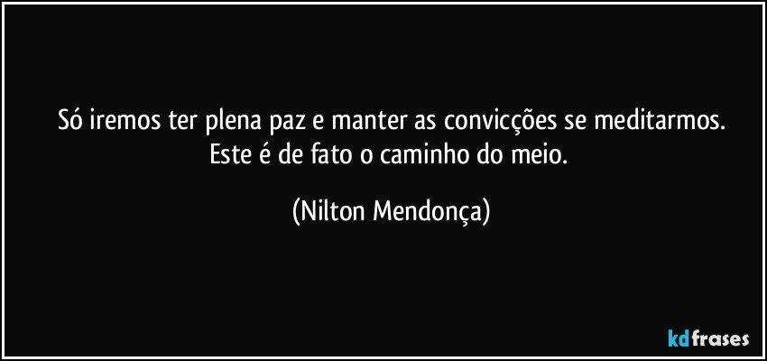 Só iremos ter plena paz e manter as convicções se meditarmos.
Este é de fato o caminho do meio. (Nilton Mendonça)