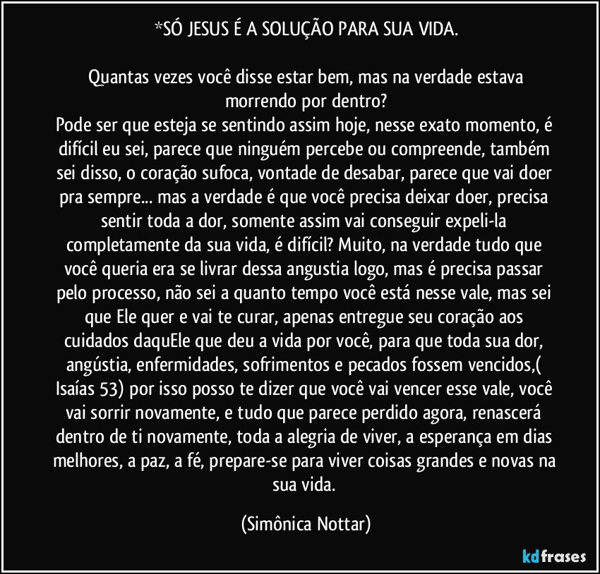 *SÓ JESUS É A SOLUÇÃO PARA SUA VIDA.

 Quantas vezes você  disse estar bem, mas na verdade estava morrendo por dentro?
Pode ser que esteja se sentindo assim hoje, nesse exato momento, é difícil eu sei, parece que ninguém percebe ou compreende, também sei disso, o coração sufoca, vontade de desabar, parece que vai doer pra sempre... mas a verdade é que você precisa deixar doer, precisa sentir toda a dor, somente assim vai conseguir expeli-la completamente da sua vida, é difícil? Muito, na verdade tudo que você queria era se livrar dessa angustia logo, mas é precisa passar pelo processo, não sei a quanto tempo você está nesse vale, mas sei que Ele quer e vai te curar, apenas entregue seu coração aos cuidados daquEle que deu a vida por você, para que toda sua dor, angústia, enfermidades, sofrimentos e pecados fossem vencidos,( Isaías 53) por isso posso te dizer que você vai vencer esse vale, você vai sorrir novamente, e tudo que parece perdido agora, renascerá dentro de ti novamente, toda a alegria de viver, a esperança em dias melhores, a paz, a fé, prepare-se para viver coisas grandes e novas na sua vida. (Simônica Nottar)