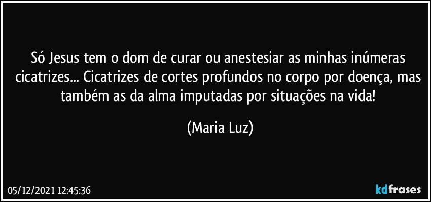 Só Jesus tem o dom de curar ou anestesiar as minhas inúmeras cicatrizes... Cicatrizes de cortes profundos no corpo por doença, mas também as da alma imputadas por situações na vida! (Maria Luz)