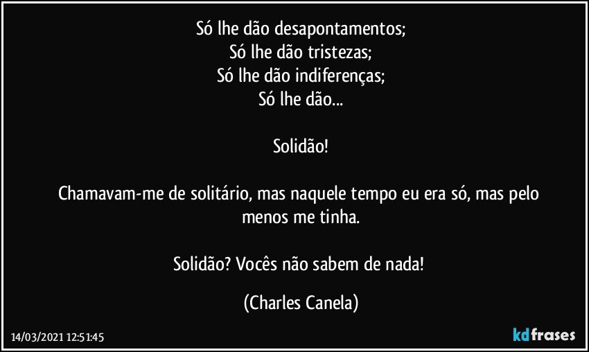 Só lhe dão desapontamentos;
Só lhe dão tristezas;
Só lhe dão indiferenças;
Só lhe dão...

Solidão!

Chamavam-me de solitário, mas naquele tempo eu era só, mas pelo menos me tinha.

Solidão? Vocês não sabem de nada! (Charles Canela)