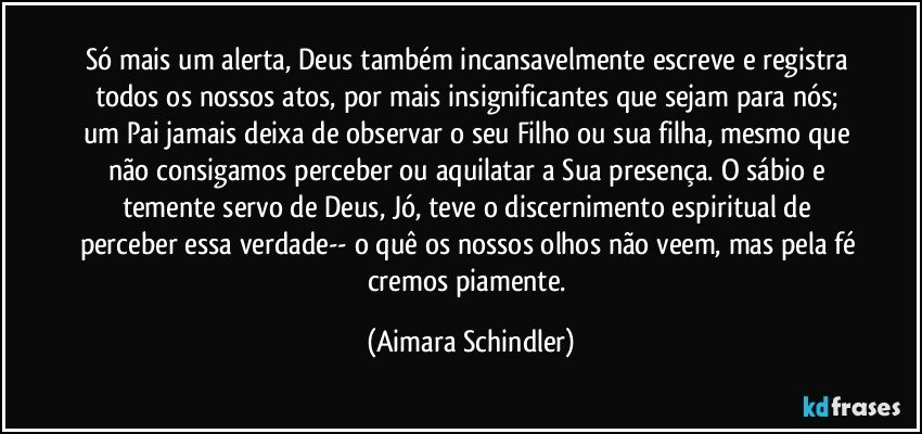 Só mais um alerta, Deus também incansavelmente escreve e registra todos os nossos atos, por mais insignificantes que sejam para nós;  um Pai jamais deixa de observar o seu Filho ou sua filha, mesmo que não consigamos perceber ou aquilatar a Sua presença. O sábio e temente servo de Deus, Jó, teve o discernimento espiritual de perceber essa verdade-- o quê os nossos olhos não veem, mas pela fé cremos piamente. (Aimara Schindler)