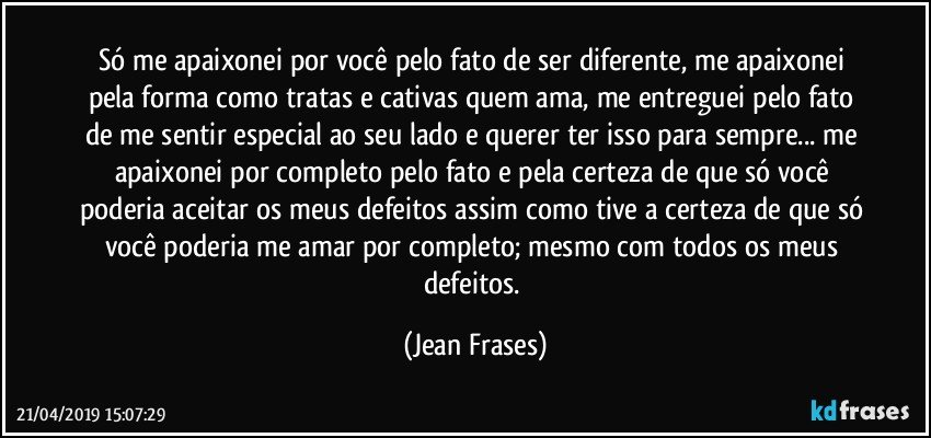 Só me apaixonei por você pelo fato de ser diferente, me apaixonei pela forma como tratas e cativas quem ama, me entreguei pelo fato de me sentir especial ao seu lado e querer ter isso para sempre... me apaixonei por completo pelo fato e pela certeza de que só você poderia aceitar os meus defeitos assim como tive a certeza de que só você poderia me amar por completo; mesmo com todos os meus defeitos. (Jean Frases)