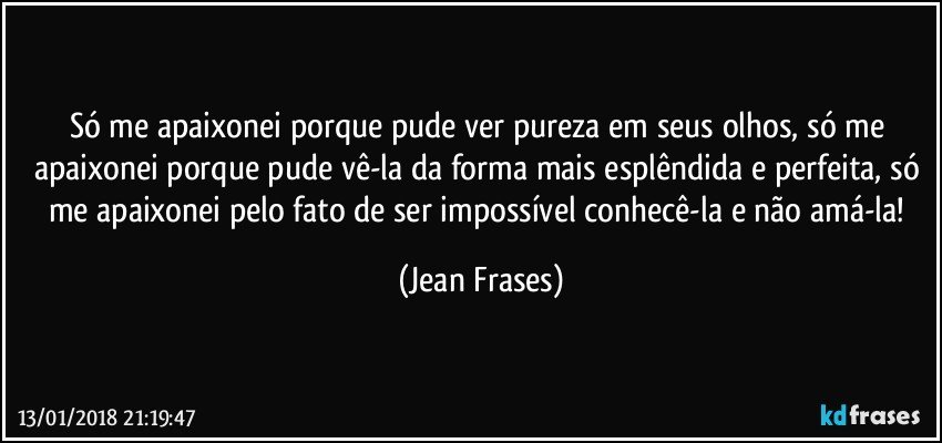 Só me apaixonei porque pude ver pureza em seus olhos, só me apaixonei porque pude vê-la da forma mais esplêndida e perfeita, só me apaixonei pelo fato de ser impossível conhecê-la e não amá-la! (Jean Frases)