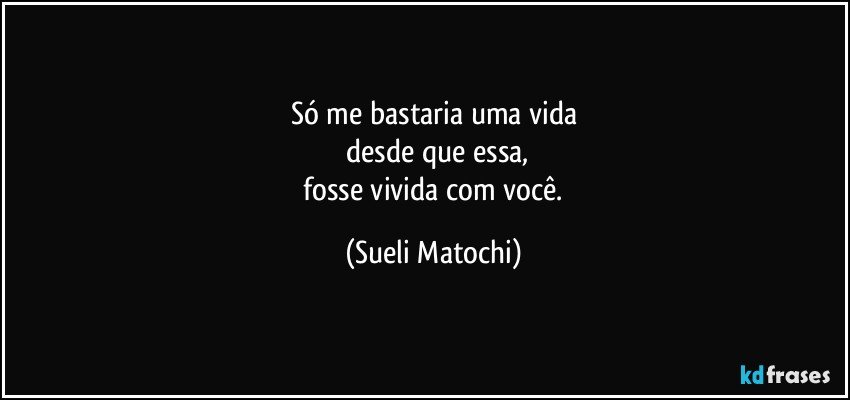 Só me bastaria uma vida
 desde que essa,
 fosse vivida com você. (Sueli Matochi)