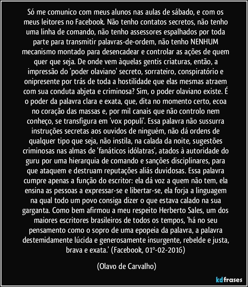 Só me comunico com meus alunos nas aulas de sábado, e com os meus leitores no Facebook. Não tenho contatos secretos, não tenho uma linha de comando, não tenho assessores espalhados por toda parte para transmitir palavras-de-ordem, não tenho NENHUM mecanismo montado para desencadear e controlar as ações de quem quer que seja. De onde vem àquelas gentis criaturas, então, a impressão do 'poder olaviano' secreto, sorrateiro, conspiratório e onipresente por trás de toda a hostilidade que elas mesmas atraem com sua conduta abjeta e criminosa? Sim, o poder olaviano existe. É o poder da palavra clara e exata, que, dita no momento certo, ecoa no coração das massas e, por mil canais que não controlo nem conheço, se transfigura em 'vox populi'. Essa palavra não sussurra instruções secretas aos ouvidos de ninguém, não dá ordens de qualquer tipo que seja, não instila, na calada da noite, sugestões criminosas nas almas de 'fanáticos idólatras', atados à autoridade do guru por uma hierarquia de comando e sanções disciplinares, para que ataquem e destruam reputações aliás duvidosas. Essa palavra cumpre apenas a função do escritor: ela dá voz a quem não tem, ela ensina as pessoas a expressar-se e libertar-se, ela forja a linguagem na qual todo um povo consiga dizer o que estava calado na sua garganta. Como bem afirmou a meu respeito Herberto Sales, um dos maiores escritores brasileiros de todos os tempos, 'há no seu pensamento como o sopro de uma epopeia da palavra, a palavra destemidamente lúcida e generosamente insurgente, rebelde e justa, brava e exata.'  (Facebook, 01º-02-2016) (Olavo de Carvalho)