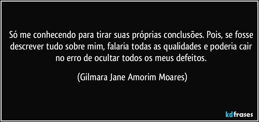 Só me conhecendo para tirar suas próprias conclusões. Pois, se fosse descrever tudo sobre mim, falaria todas as qualidades e poderia cair no erro de ocultar todos os meus defeitos. (Gilmara Jane Amorim Moares)