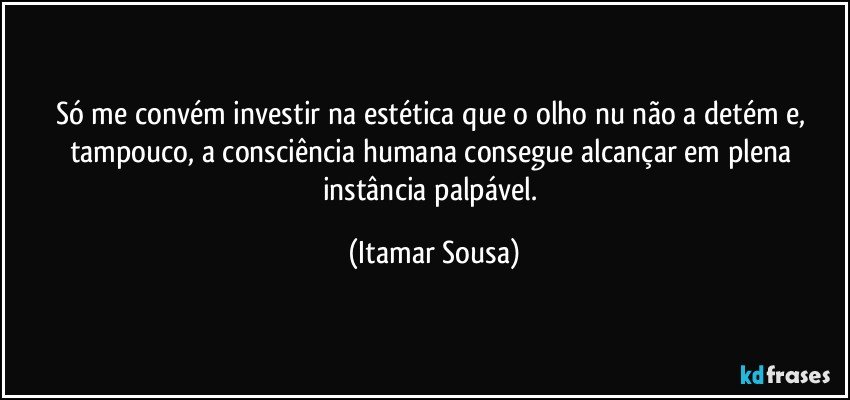 Só me convém investir na estética que o olho nu não a detém e, tampouco, a consciência humana consegue alcançar em plena instância palpável. (Itamar Sousa)