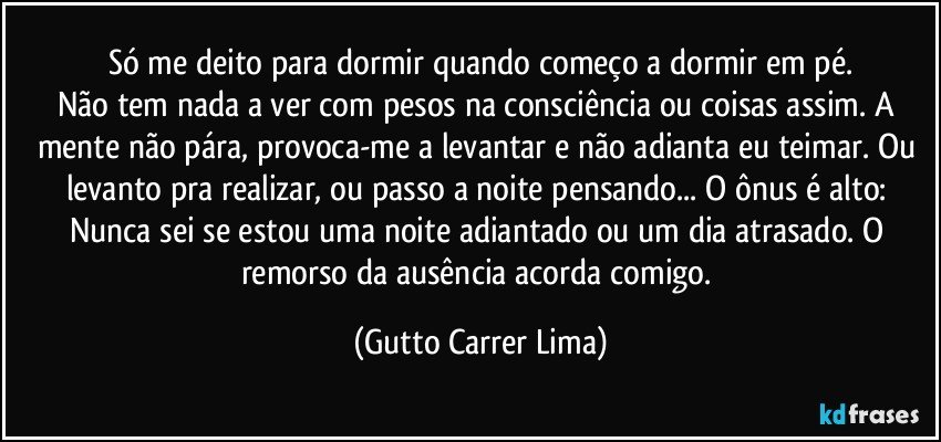 Só me deito para dormir quando começo a dormir em pé.
Não tem nada a ver com pesos na consciência ou coisas assim. A mente não pára, provoca-me a levantar e não adianta eu teimar. Ou levanto pra realizar, ou passo a noite pensando... O ônus é alto: Nunca sei se estou uma noite adiantado ou um dia atrasado. O remorso da ausência acorda comigo. (Gutto Carrer Lima)