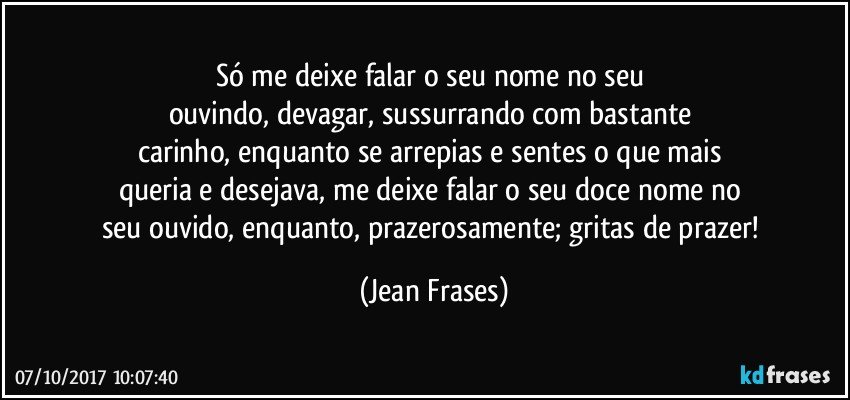 Só me deixe falar o seu nome no seu 
ouvindo, devagar, sussurrando com bastante 
carinho, enquanto se arrepias e sentes o que mais 
queria e desejava, me deixe falar o seu doce nome no 
seu ouvido, enquanto, prazerosamente; gritas de prazer! (Jean Frases)