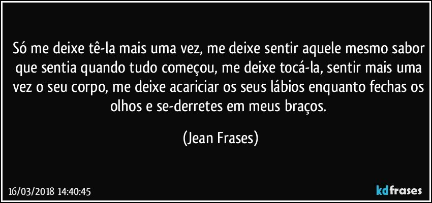 Só me deixe tê-la mais uma vez, me deixe sentir aquele mesmo sabor que sentia quando tudo começou, me deixe tocá-la, sentir mais uma vez o seu corpo, me deixe acariciar os seus lábios enquanto fechas os olhos e se-derretes em meus braços. (Jean Frases)