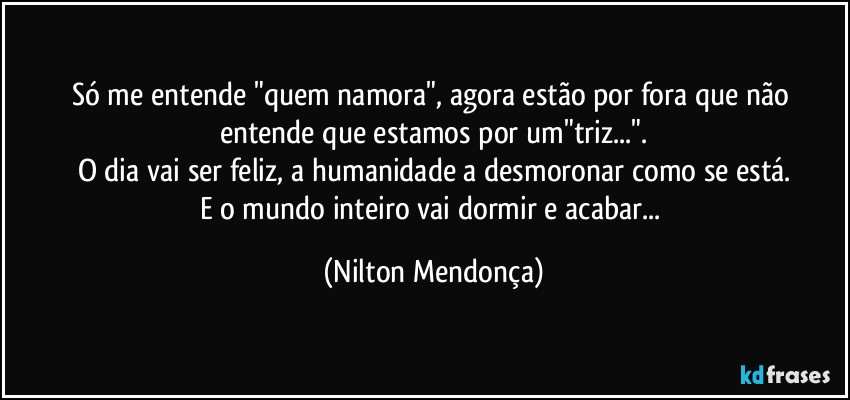 Só me entende "quem namora", agora estão por fora que não entende que estamos por um"triz...".
O dia vai ser feliz, a humanidade a desmoronar como se está.
E o mundo inteiro vai dormir e acabar... (Nilton Mendonça)