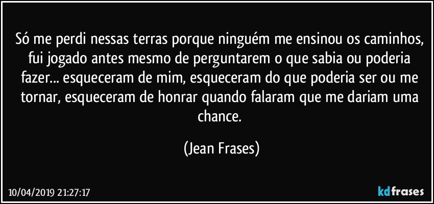 Só me perdi nessas terras porque ninguém me ensinou os caminhos, fui jogado antes mesmo de perguntarem o que sabia ou poderia fazer... esqueceram de mim, esqueceram do que poderia ser ou me tornar, esqueceram de honrar quando falaram que me dariam uma chance. (Jean Frases)