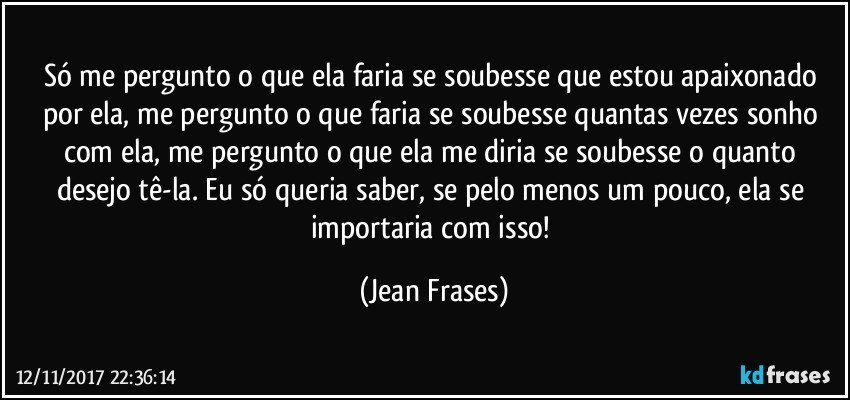 Só me pergunto o que ela faria se soubesse que estou apaixonado por ela, me pergunto o que faria se soubesse quantas vezes sonho com ela, me pergunto o que ela me diria se soubesse o quanto desejo tê-la. Eu só queria saber, se pelo menos um pouco, ela se importaria com isso! (Jean Frases)