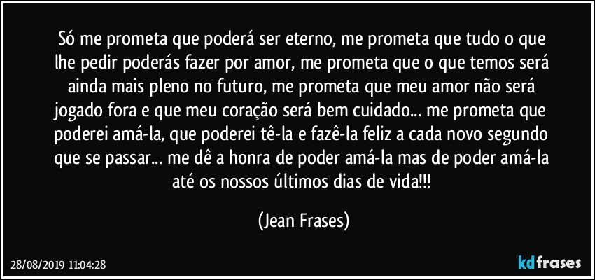 Só me prometa que poderá ser eterno, me prometa que tudo o que lhe pedir poderás fazer por amor, me prometa que o que temos será ainda mais pleno no futuro, me prometa que meu amor não será jogado fora e que meu coração será bem cuidado... me prometa que poderei amá-la, que poderei tê-la e fazê-la feliz a cada novo segundo que se passar... me dê a honra de poder amá-la mas de poder amá-la até os nossos últimos dias de vida!!! (Jean Frases)