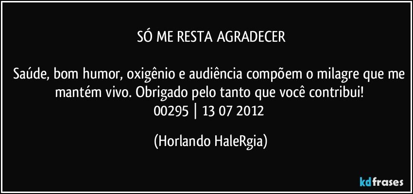 SÓ ME RESTA AGRADECER

Saúde, bom humor, oxigênio e audiência compõem o milagre que me mantém vivo. Obrigado pelo tanto que você contribui! 
00295 | 13/07/2012 (Horlando HaleRgia)