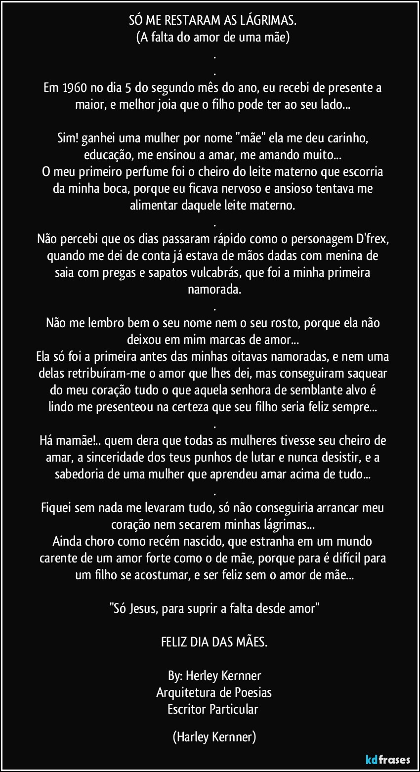 SÓ ME RESTARAM AS LÁGRIMAS. 
(A falta do amor de uma mãe) 
.
.
Em 1960 no dia 5 do segundo mês do ano, eu recebi de presente a maior, e melhor joia que o filho pode ter ao seu lado... 

Sim! ganhei uma mulher por nome "mãe" ela me deu carinho, educação, me ensinou a amar, me amando muito... 
O meu primeiro perfume foi o cheiro do leite materno que escorria da minha boca, porque eu ficava nervoso e ansioso tentava me alimentar daquele leite materno. 
.
Não percebi que os dias passaram rápido como o personagem D'frex, quando me dei de conta já estava de mãos dadas com  menina de saia com pregas e sapatos vulcabrás, que foi a minha primeira namorada.
.
Não me lembro bem o seu nome nem o seu rosto, porque ela não deixou em mim marcas de amor... 
Ela só foi a primeira antes das minhas oitavas namoradas, e nem uma delas retribuíram-me o amor que lhes dei, mas conseguiram saquear do meu coração tudo o que aquela senhora de semblante alvo é lindo me presenteou na certeza que seu filho seria feliz sempre... 
.
Há mamãe!.. quem dera que todas as mulheres tivesse seu cheiro de amar, a sinceridade dos teus punhos de lutar e nunca desistir, e a sabedoria de uma mulher que aprendeu amar acima de tudo... 
.
Fiquei sem nada me levaram tudo, só não conseguiria arrancar meu coração nem secarem minhas lágrimas... 
Ainda choro como recém nascido, que estranha em um mundo carente de um amor forte como o de mãe, porque para é difícil para um filho se acostumar, e ser feliz sem o amor de mãe...

"Só Jesus, para suprir a falta desde amor"

FELIZ DIA DAS MÃES.

By: Herley Kernner
Arquitetura de Poesias
Escritor Particular (Harley Kernner)