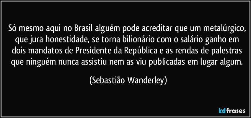 Só mesmo aqui no Brasil alguém pode acreditar que um metalúrgico, que jura honestidade, se torna bilionário com o salário ganho em dois mandatos de Presidente da República e as rendas de palestras que ninguém nunca assistiu nem as viu publicadas em lugar algum. (Sebastião Wanderley)