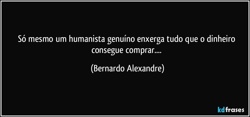 Só mesmo um humanista genuíno enxerga tudo que o dinheiro consegue comprar... (Bernardo Alexandre)
