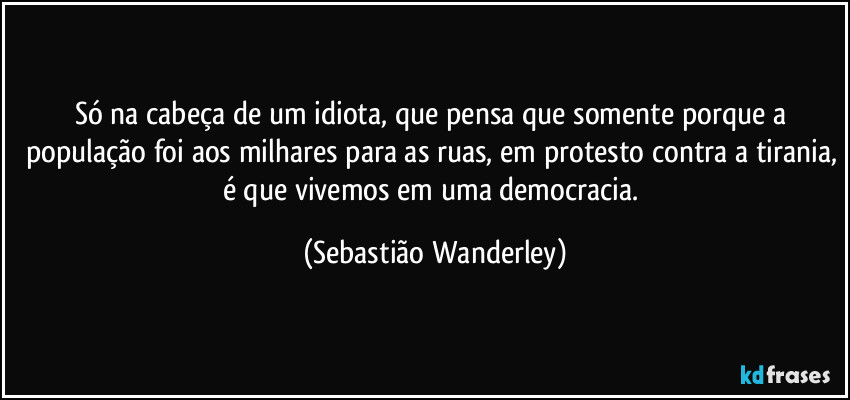 Só na cabeça de um idiota, que pensa que somente porque a população foi aos milhares para as ruas, em protesto contra a tirania, é que vivemos em uma democracia. (Sebastião Wanderley)