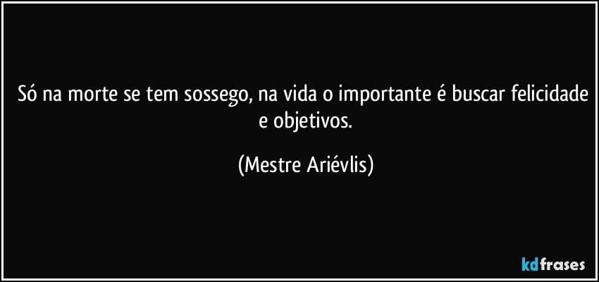 Só na morte se tem sossego, na vida o importante é buscar felicidade  e  objetivos. (Mestre Ariévlis)