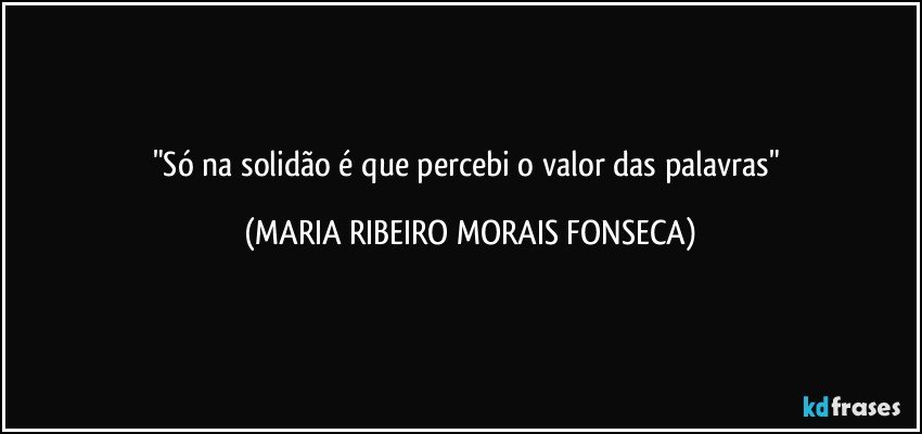 "Só na solidão é que percebi o valor das palavras" (MARIA RIBEIRO MORAIS FONSECA)