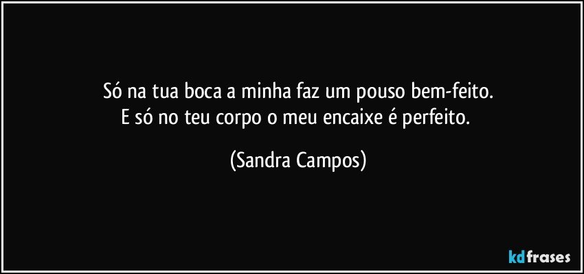 Só na tua boca a minha faz um pouso bem-feito.
E só no teu corpo o meu  encaixe é perfeito. (Sandra Campos)