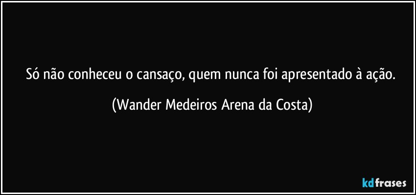 Só não conheceu o cansaço, quem nunca foi apresentado à ação. (Wander Medeiros Arena da Costa)