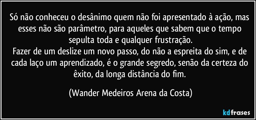 Só não conheceu o desânimo quem não foi apresentado à ação, mas esses não são parâmetro, para aqueles que sabem que o tempo sepulta toda e qualquer frustração.
Fazer de um deslize um novo passo, do não a espreita do sim, e de cada laço um aprendizado, é o grande segredo, senão da certeza do êxito, da longa distância do fim. (Wander Medeiros Arena da Costa)