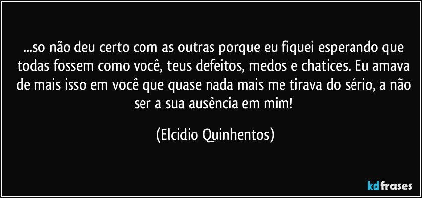 ...so não deu certo com as outras porque eu fiquei esperando que todas fossem como você, teus defeitos, medos e chatices. Eu amava de mais isso em você que quase nada mais me tirava do sério, a não ser a sua ausência em mim! (Elcidio Quinhentos)