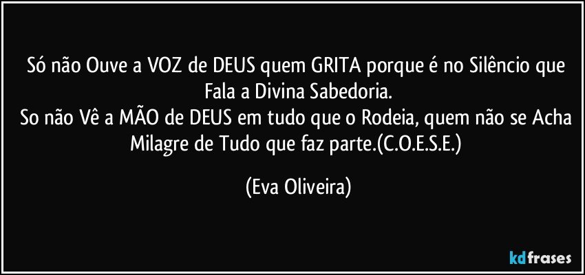 Só não Ouve a VOZ de DEUS quem GRITA porque é no Silêncio que Fala a Divina Sabedoria.
So não Vê a MÃO de DEUS em tudo que o Rodeia, quem não se Acha Milagre de Tudo que faz parte.(C.O.E.S.E.) (Eva Oliveira)