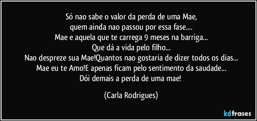 Só nao sabe o valor da perda de uma Mae,
quem ainda nao passou por essa fase...
Mae e aquela que te carrega 9 meses na barriga...
Que dá a vida pelo filho...
Nao despreze sua Mae!Quantos nao gostaria de dizer todos os dias...
Mae eu te Amo!E apenas ficam pelo sentimento da saudade...
Dói demais a perda de uma mae! (Carla Rodrigues)