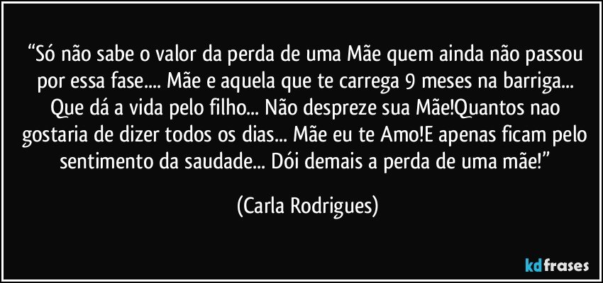 “Só não sabe o valor da perda de uma Mãe quem ainda não passou por essa fase... Mãe e aquela que te carrega 9 meses na barriga... Que dá a vida pelo filho... Não despreze sua Mãe!Quantos nao gostaria de dizer todos os dias... Mãe eu te Amo!E apenas ficam pelo sentimento da saudade... Dói demais a perda de uma mãe!” (Carla Rodrigues)