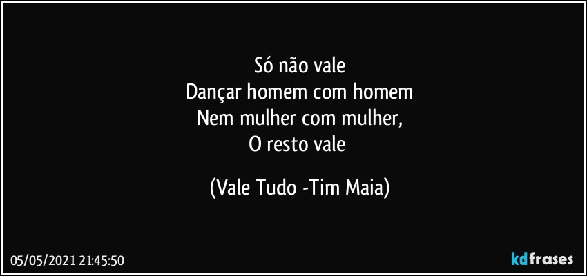 Só não vale
Dançar homem com homem
Nem mulher com mulher,
O resto vale (Vale Tudo -Tim Maia)