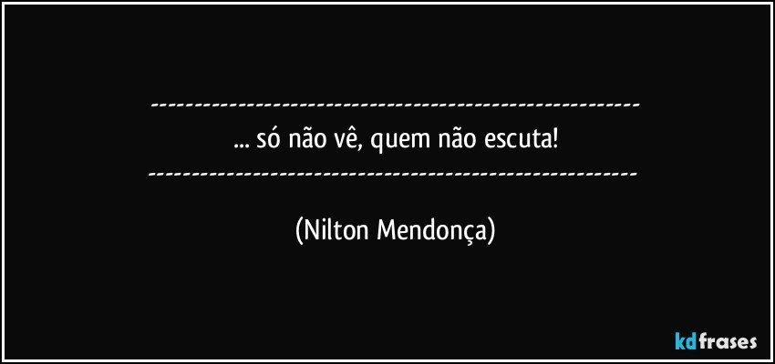 ---
... só não vê, quem não escuta!
--- (Nilton Mendonça)