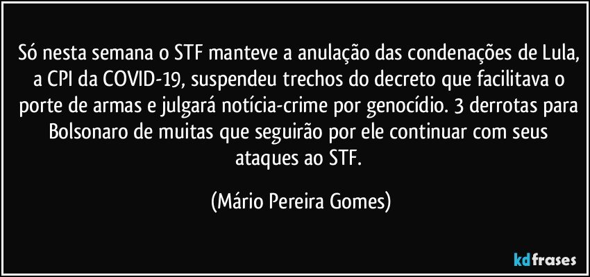 Só nesta semana o STF manteve a anulação das condenações de Lula, a CPI da COVID-19, suspendeu trechos do decreto que facilitava o porte de armas e julgará notícia-crime por genocídio. 3 derrotas para Bolsonaro de muitas que seguirão por ele continuar com seus ataques ao STF. (Mário Pereira Gomes)