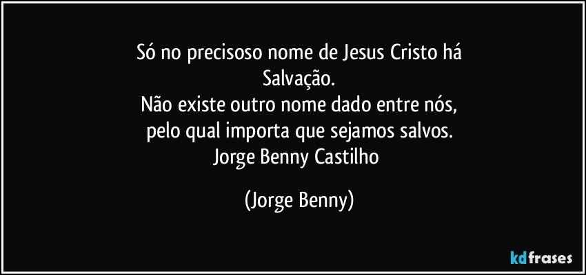 Só no precisoso nome de Jesus Cristo há
Salvação.
Não existe outro nome dado entre nós,
pelo qual importa que sejamos salvos.
Jorge Benny Castilho (Jorge Benny)