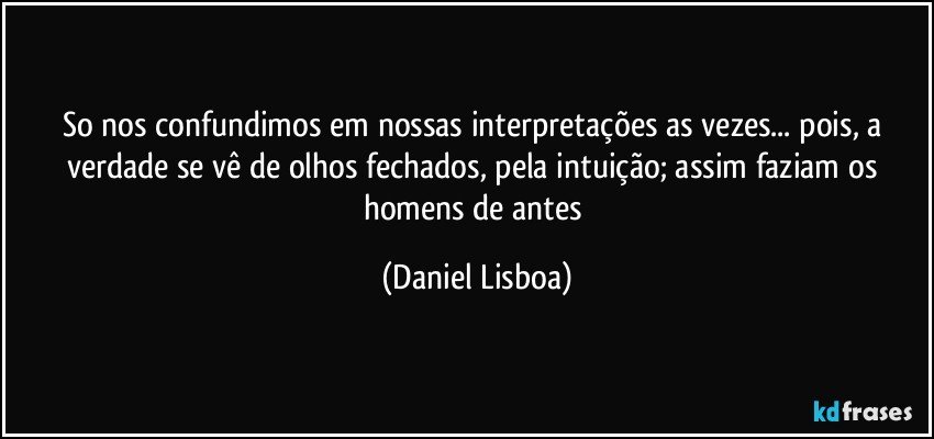 so nos confundimos em nossas interpretações as vezes... pois, a verdade se vê de olhos fechados, pela intuição; assim faziam os homens de antes (Daniel Lisboa)