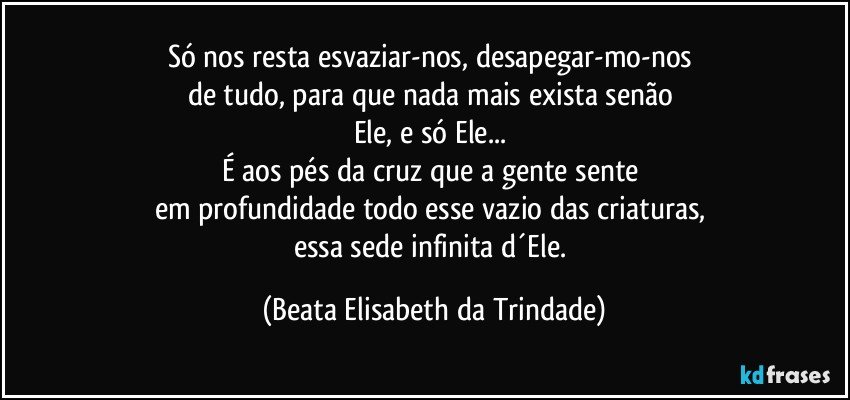 Só nos resta esvaziar-nos, desapegar-mo-nos 
de tudo, para que nada mais exista senão 
Ele, e só Ele... 
É aos pés da cruz que a gente sente 
em profundidade todo esse vazio das criaturas, 
essa sede infinita d´Ele. (Beata Elisabeth da Trindade)