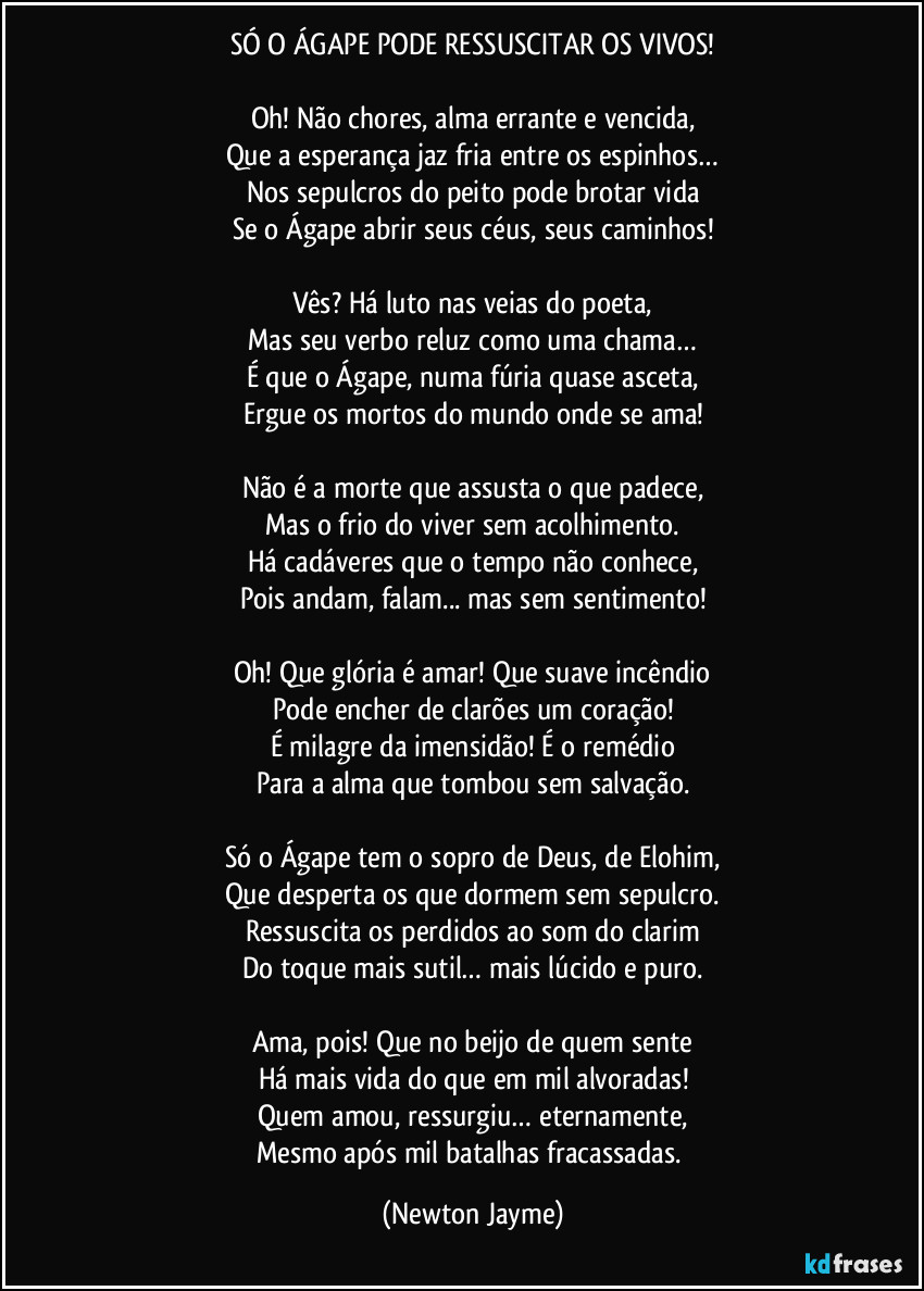 SÓ O ÁGAPE PODE RESSUSCITAR OS VIVOS!
Oh! Não chores, alma errante e vencida,
Que a esperança jaz fria entre os espinhos…
Nos sepulcros do peito pode brotar vida
Se o Ágape abrir seus céus, seus caminhos!
Vês? Há luto nas veias do poeta,
Mas seu verbo reluz como uma chama…
É que o Ágape, numa fúria quase asceta,
Ergue os mortos do mundo onde se ama!
Não é a morte que assusta o que padece,
Mas o frio do viver sem acolhimento.
Há cadáveres que o tempo não conhece,
Pois andam, falam... mas sem sentimento!
Oh! Que glória é amar! Que suave incêndio
Pode encher de clarões um coração!
É milagre da imensidão! É o remédio
Para a alma que tombou sem salvação.
Só o Ágape tem o sopro de Deus, de Elohim,
Que desperta os que dormem sem sepulcro.
Ressuscita os perdidos ao som do clarim
Do toque mais sutil… mais lúcido e puro.
Ama, pois! Que no beijo de quem sente
Há mais vida do que em mil alvoradas!
Quem amou, ressurgiu… eternamente,
Mesmo após mil batalhas fracassadas. (Newton Jayme)