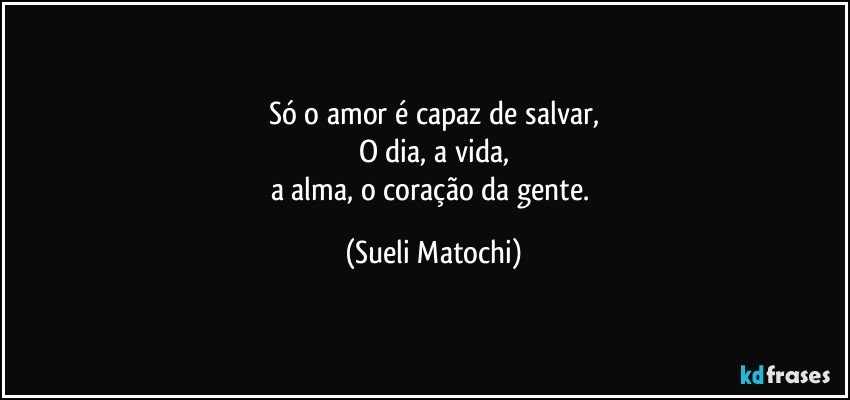 Só o amor é capaz de salvar,
O dia, a vida,
a alma, o coração da gente. (Sueli Matochi)