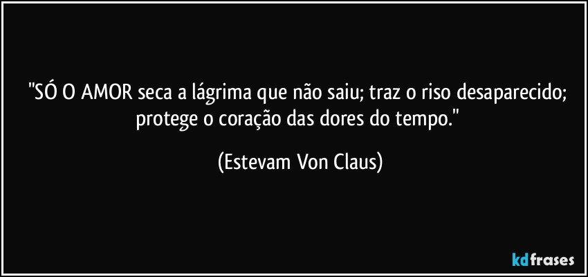 "SÓ O AMOR seca a lágrima que não saiu; traz o riso desaparecido; protege o coração das dores do tempo." (Estevam Von Claus)