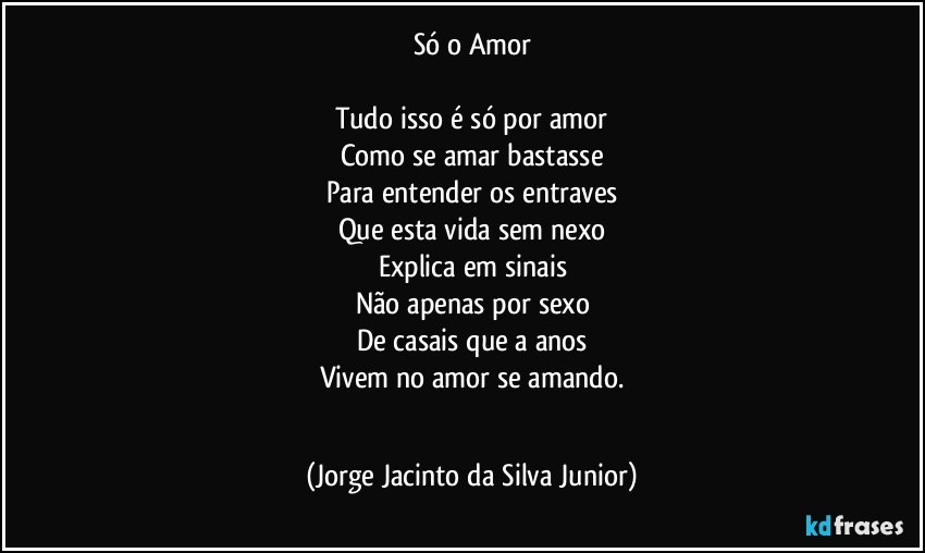 Só o Amor
 
Tudo isso é só por amor
Como se amar bastasse
Para entender os entraves
Que esta vida sem nexo
Explica em sinais
Não apenas por sexo
De casais que a anos
Vivem no amor se amando.
  (Jorge Jacinto da Silva Junior)