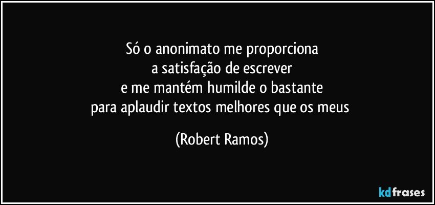 Só o anonimato me proporciona
a satisfação de escrever
e me mantém humilde o bastante
para aplaudir textos melhores que os meus (Robert Ramos)