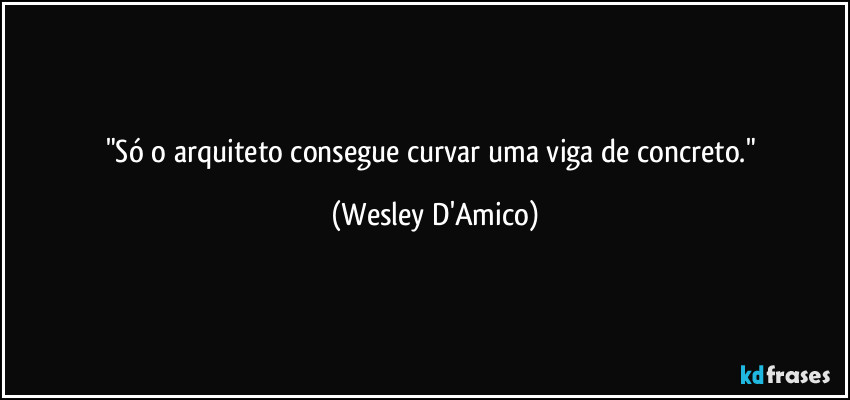 "Só o arquiteto consegue curvar uma viga de concreto." (Wesley D'Amico)