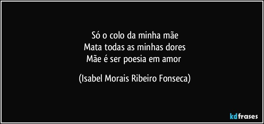 Só o colo da minha mãe
Mata todas as minhas dores
Mãe é ser poesia em amor (Isabel Morais Ribeiro Fonseca)