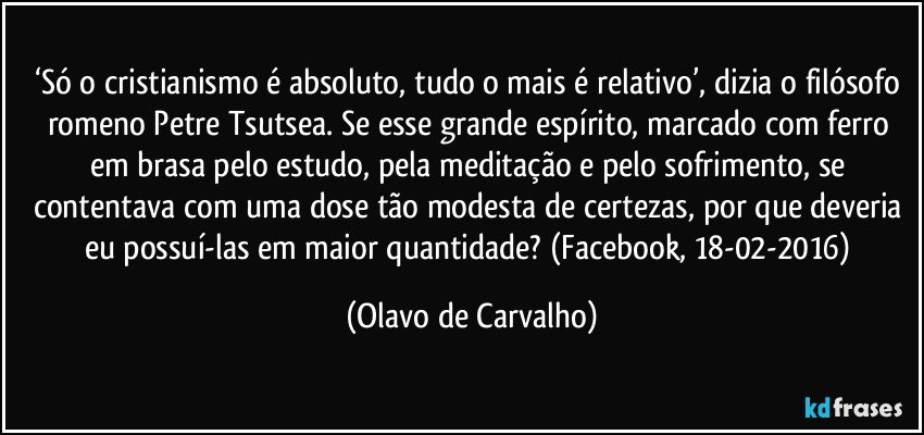 ‘Só o cristianismo é absoluto, tudo o mais é relativo’, dizia o filósofo romeno Petre Tsutsea. Se esse grande espírito, marcado com ferro em brasa pelo estudo, pela meditação e pelo sofrimento, se contentava com uma dose tão modesta de certezas, por que deveria eu possuí-las em maior quantidade? (Facebook, 18-02-2016) (Olavo de Carvalho)