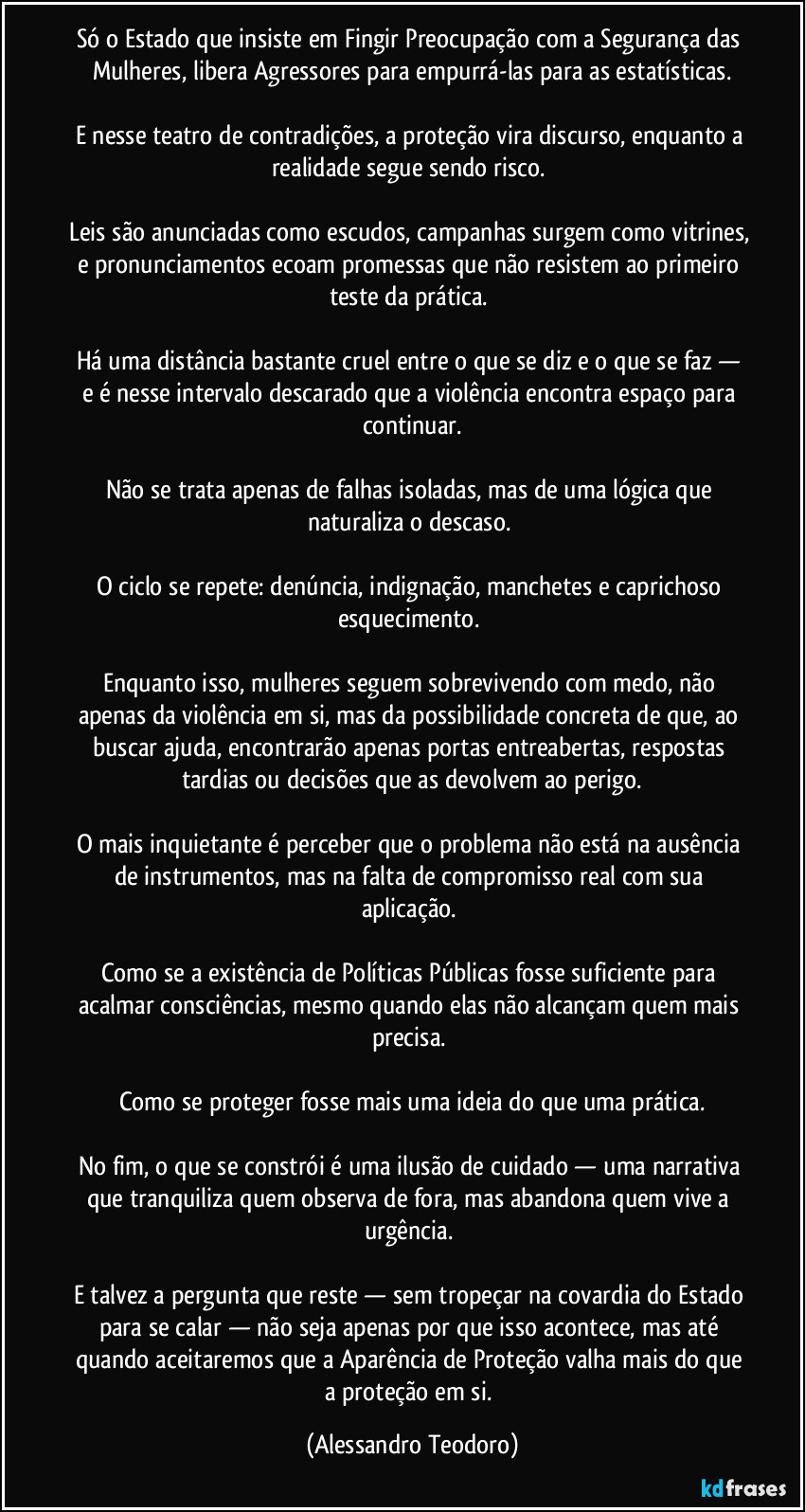 Só o Estado que insiste em Fingir Preocupação com a Segurança das Mulheres, libera Agressores para empurrá-las para as estatísticas.

E nesse teatro de contradições, a proteção vira discurso, enquanto a realidade segue sendo risco. 

Leis são anunciadas como escudos, campanhas surgem como vitrines, e pronunciamentos ecoam promessas que não resistem ao primeiro teste da prática. 

Há uma distância bastante cruel entre o que se diz e o que se faz — e é nesse intervalo descarado que a violência encontra espaço para continuar.

Não se trata apenas de falhas isoladas, mas de uma lógica que naturaliza o descaso. 

O ciclo se repete: denúncia, indignação, manchetes e caprichoso esquecimento. 

Enquanto isso, mulheres seguem sobrevivendo com medo, não apenas da violência em si, mas da possibilidade concreta de que, ao buscar ajuda, encontrarão apenas portas entreabertas, respostas tardias ou decisões que as devolvem ao perigo.

O mais inquietante é perceber que o problema não está na ausência de instrumentos, mas na falta de compromisso real com sua aplicação. 

Como se a existência de Políticas Públicas fosse suficiente para acalmar consciências, mesmo quando elas não alcançam quem mais precisa. 

Como se proteger fosse mais uma ideia do que uma prática.

No fim, o que se constrói é uma ilusão de cuidado — uma narrativa que tranquiliza quem observa de fora, mas abandona quem vive a urgência. 

E talvez a pergunta que reste — sem tropeçar na covardia do Estado para se calar — não seja apenas por que isso acontece, mas até quando aceitaremos que a Aparência de Proteção valha mais do que a proteção em si. (Alessandro Teodoro)