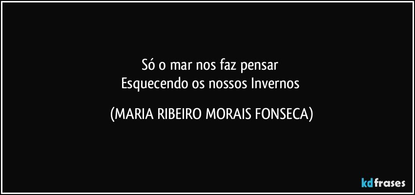 Só o mar nos faz pensar 
Esquecendo os nossos Invernos (MARIA RIBEIRO MORAIS FONSECA)