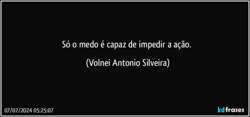 Só o medo é capaz de impedir a ação. (Volnei Antonio Silveira)